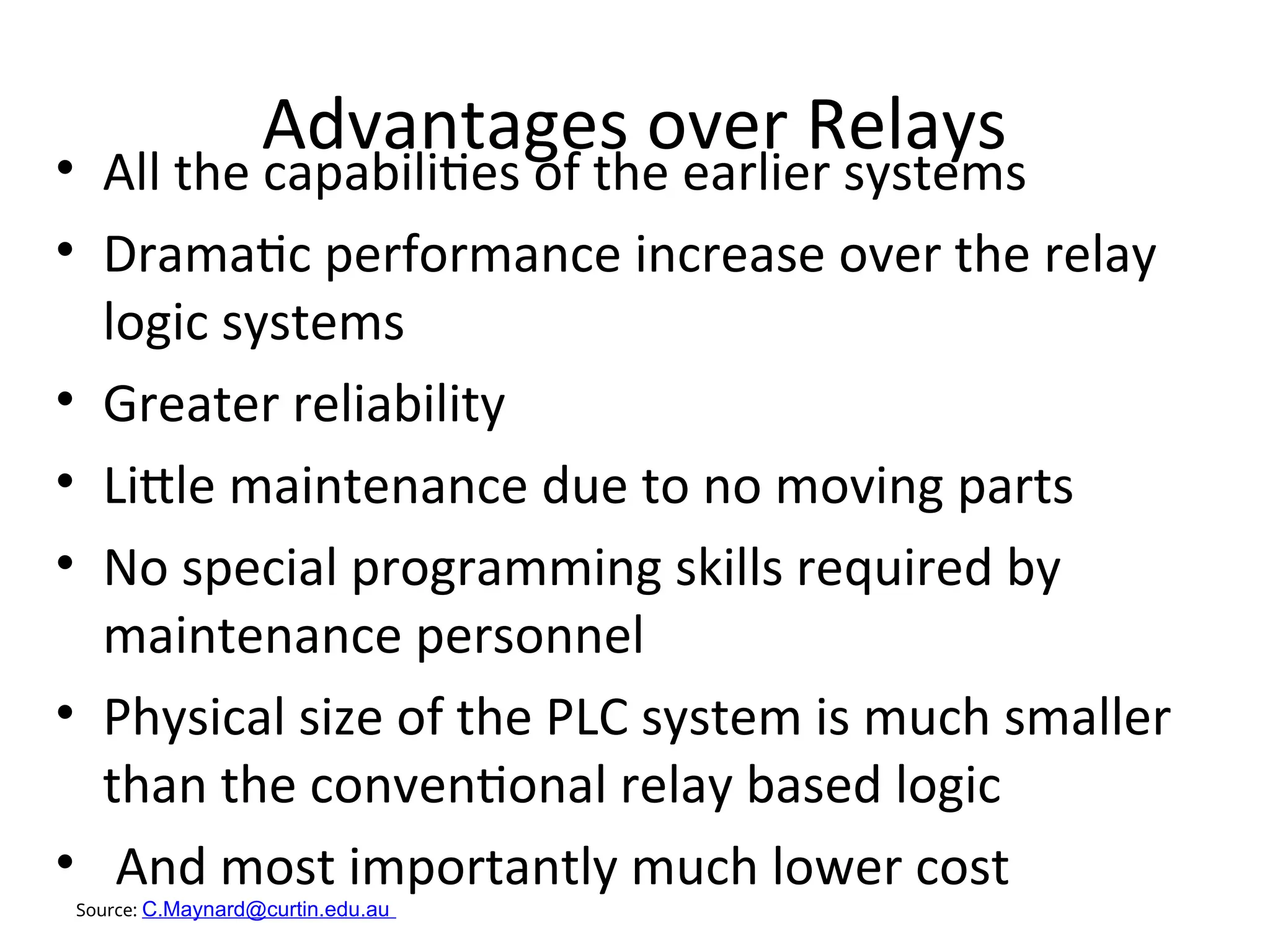 Advantages over Relays
• All the capabilities of the earlier systems
• Dramatic performance increase over the relay
logic systems
• Greater reliability
• Little maintenance due to no moving parts
• No special programming skills required by
maintenance personnel
• Physical size of the PLC system is much smaller
than the conventional relay based logic
• And most importantly much lower cost
Source: C.Maynard@curtin.edu.au
 