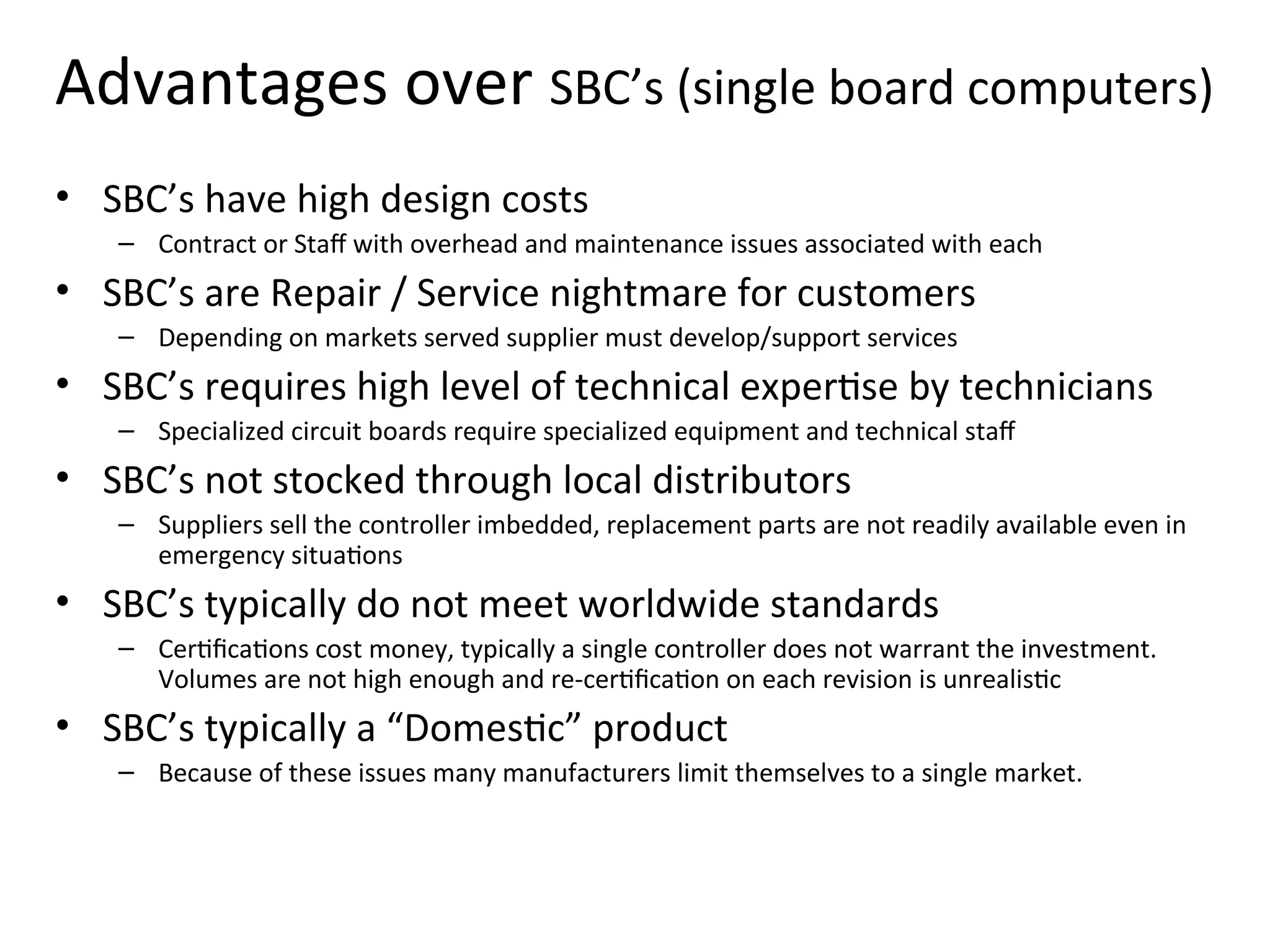 Advantages over SBC’s (single board computers)
• SBC’s have high design costs
– Contract or Staff with overhead and maintenance issues associated with each
• SBC’s are Repair / Service nightmare for customers
– Depending on markets served supplier must develop/support services
• SBC’s requires high level of technical expertise by technicians
– Specialized circuit boards require specialized equipment and technical staff
• SBC’s not stocked through local distributors
– Suppliers sell the controller imbedded, replacement parts are not readily available even in
emergency situations
• SBC’s typically do not meet worldwide standards
– Certifications cost money, typically a single controller does not warrant the investment.
Volumes are not high enough and re-certification on each revision is unrealistic
• SBC’s typically a “Domestic” product
– Because of these issues many manufacturers limit themselves to a single market.
 