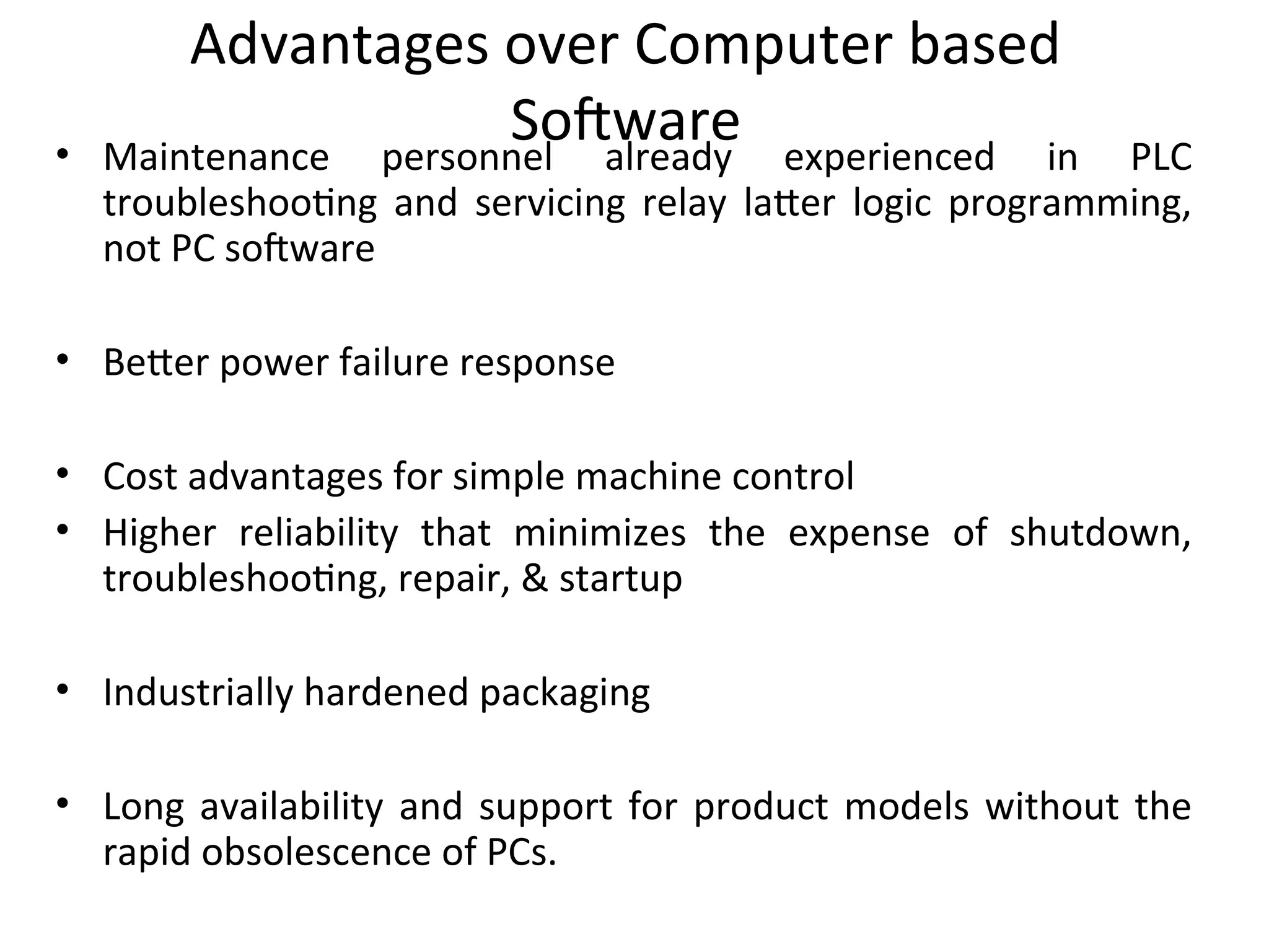 Advantages over Computer based
Software
• Maintenance personnel already experienced in PLC
troubleshooting and servicing relay latter logic programming,
not PC software
• Better power failure response
• Cost advantages for simple machine control
• Higher reliability that minimizes the expense of shutdown,
troubleshooting, repair, & startup
• Industrially hardened packaging
• Long availability and support for product models without the
rapid obsolescence of PCs.
 