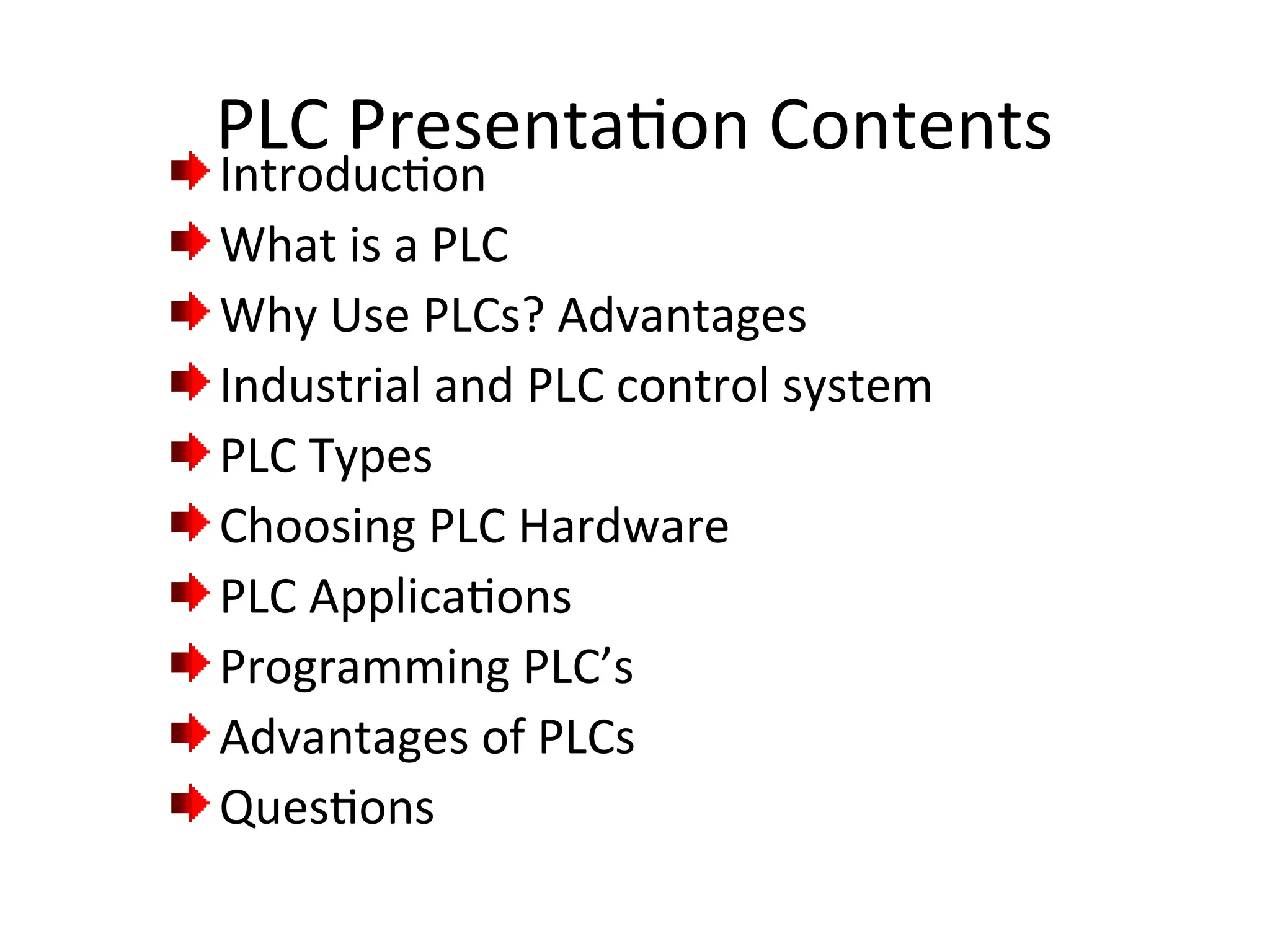 PLC Presentation Contents
Introduction
What is a PLC
Why Use PLCs? Advantages
Industrial and PLC control system
PLC Types
Choosing PLC Hardware
PLC Applications
Programming PLC’s
Advantages of PLCs
Questions
 