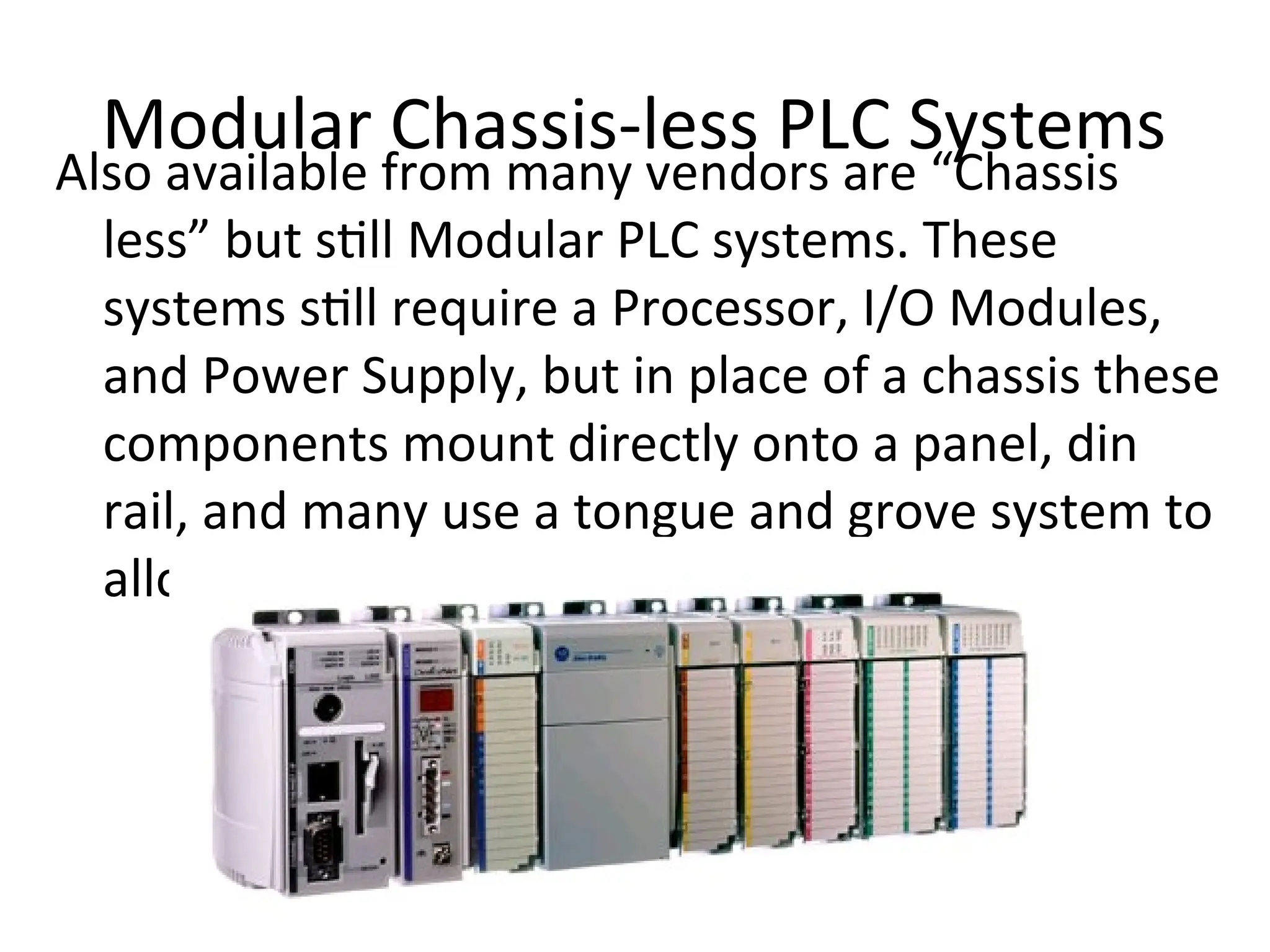 Modular Chassis-less PLC Systems
Also available from many vendors are “Chassis
less” but still Modular PLC systems. These
systems still require a Processor, I/O Modules,
and Power Supply, but in place of a chassis these
components mount directly onto a panel, din
rail, and many use a tongue and grove system to
allow easy insertion and removal
 