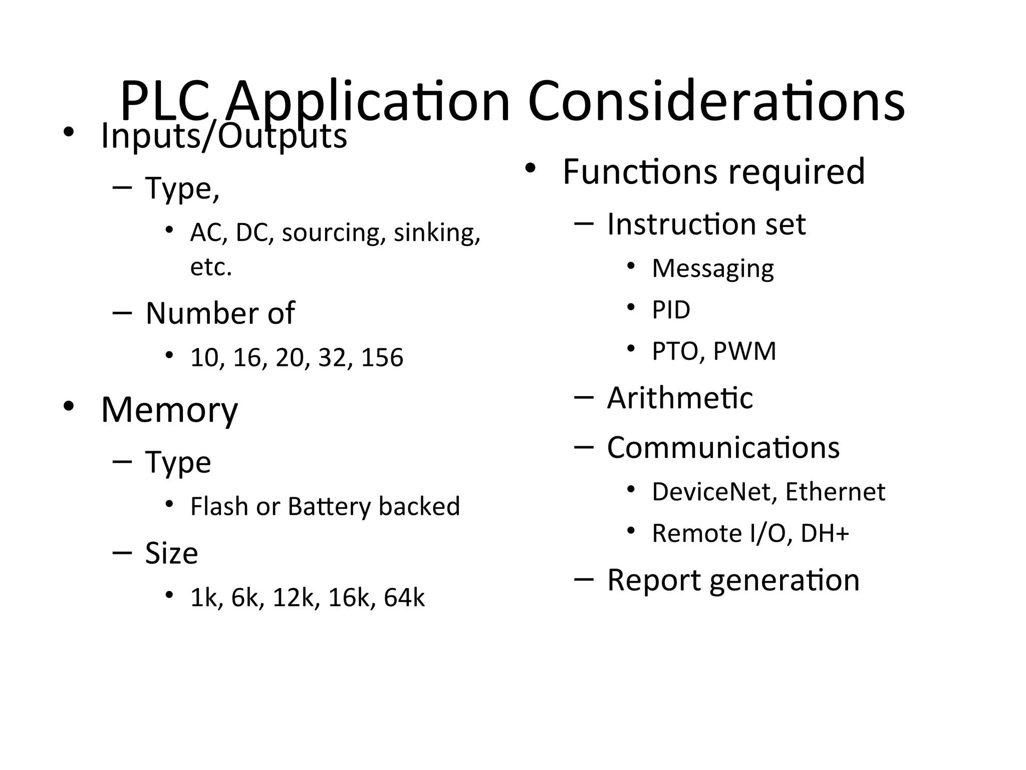 PLC Application Considerations
• Inputs/Outputs
– Type,
• AC, DC, sourcing, sinking,
etc.
– Number of
• 10, 16, 20, 32, 156
• Memory
– Type
• Flash or Battery backed
– Size
• 1k, 6k, 12k, 16k, 64k
• Functions required
– Instruction set
• Messaging
• PID
• PTO, PWM
– Arithmetic
– Communications
• DeviceNet, Ethernet
• Remote I/O, DH+
– Report generation
 