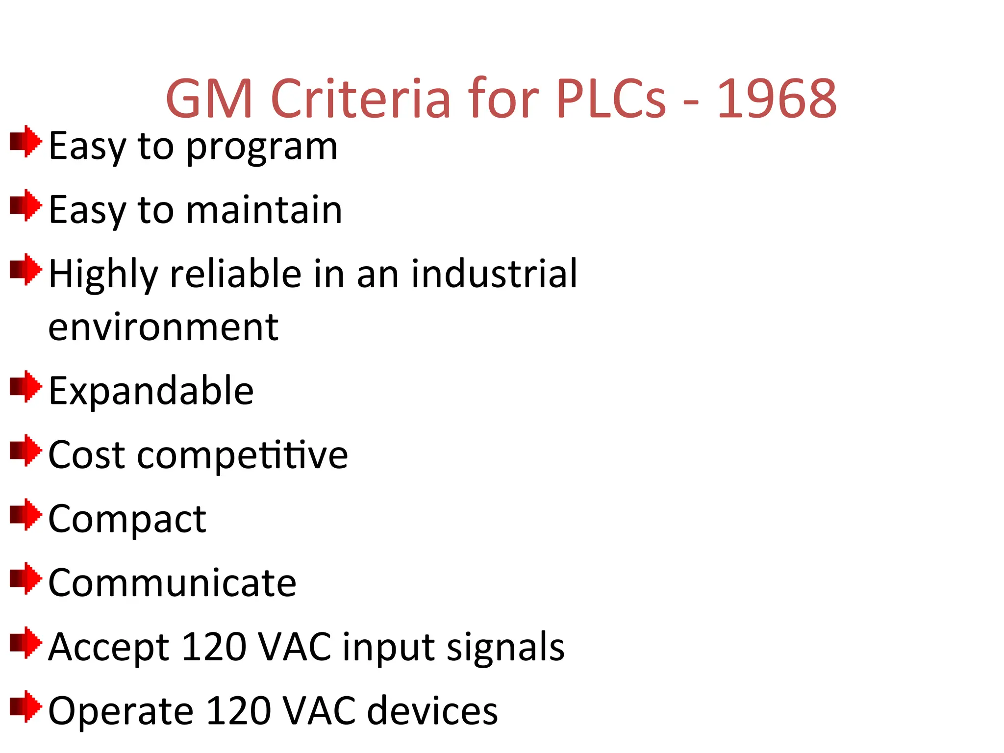 GM Criteria for PLCs - 1968
Easy to program
Easy to maintain
Highly reliable in an industrial
environment
Expandable
Cost competitive
Compact
Communicate
Accept 120 VAC input signals
Operate 120 VAC devices
 