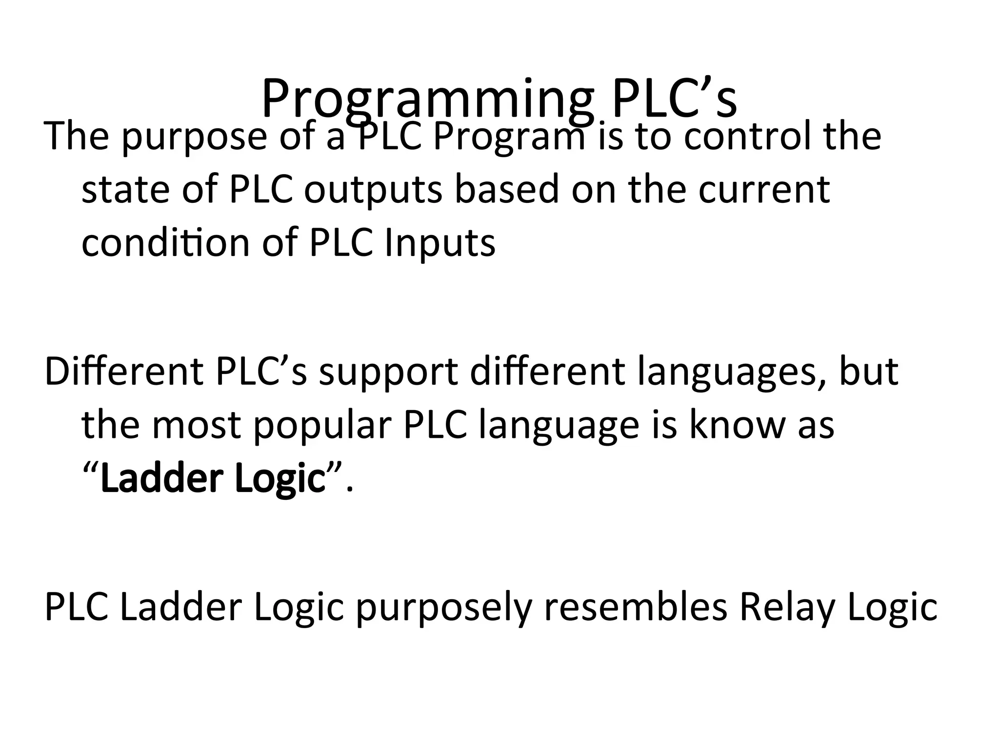 Programming PLC’s
The purpose of a PLC Program is to control the
state of PLC outputs based on the current
condition of PLC Inputs
Different PLC’s support different languages, but
the most popular PLC language is know as
“Ladder Logic”.
PLC Ladder Logic purposely resembles Relay Logic
 