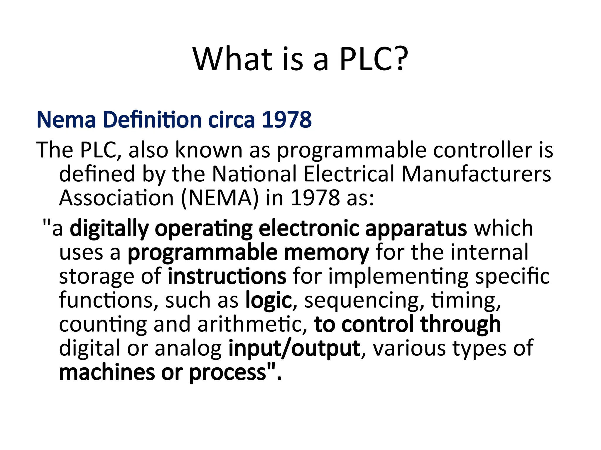 What is a PLC?
Nema Definition circa 1978
The PLC, also known as programmable controller is
defined by the National Electrical Manufacturers
Association (NEMA) in 1978 as:
"a digitally operating electronic apparatus which
uses a programmable memory for the internal
storage of instructions for implementing specific
functions, such as logic, sequencing, timing,
counting and arithmetic, to control through
digital or analog input/output, various types of
machines or process".
 