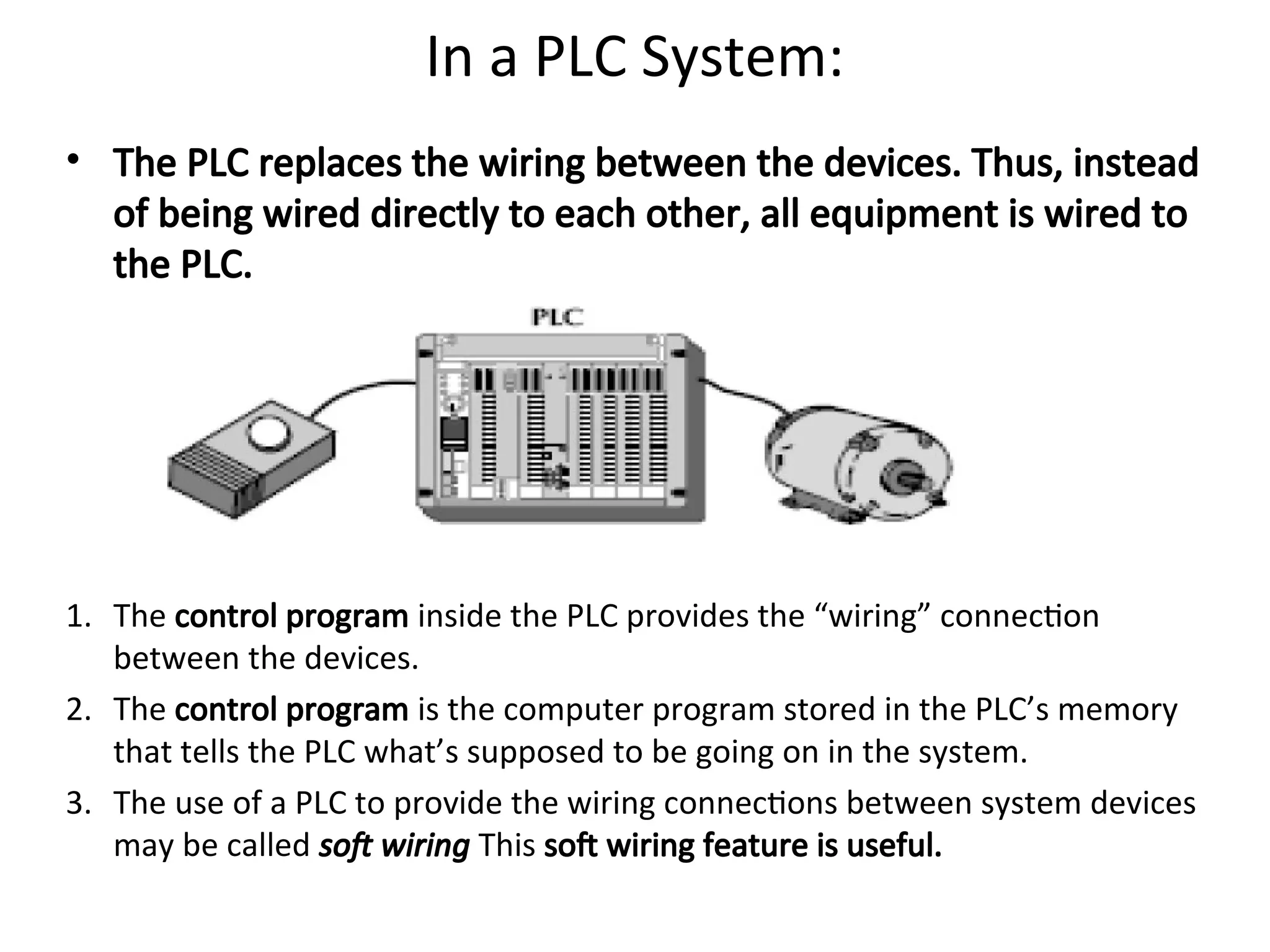 In a PLC System:
• The PLC replaces the wiring between the devices. Thus, instead
of being wired directly to each other, all equipment is wired to
the PLC.
1. The control program inside the PLC provides the “wiring” connection
between the devices.
2. The control program is the computer program stored in the PLC’s memory
that tells the PLC what’s supposed to be going on in the system.
3. The use of a PLC to provide the wiring connections between system devices
may be called soft wiring This soft wiring feature is useful.
 