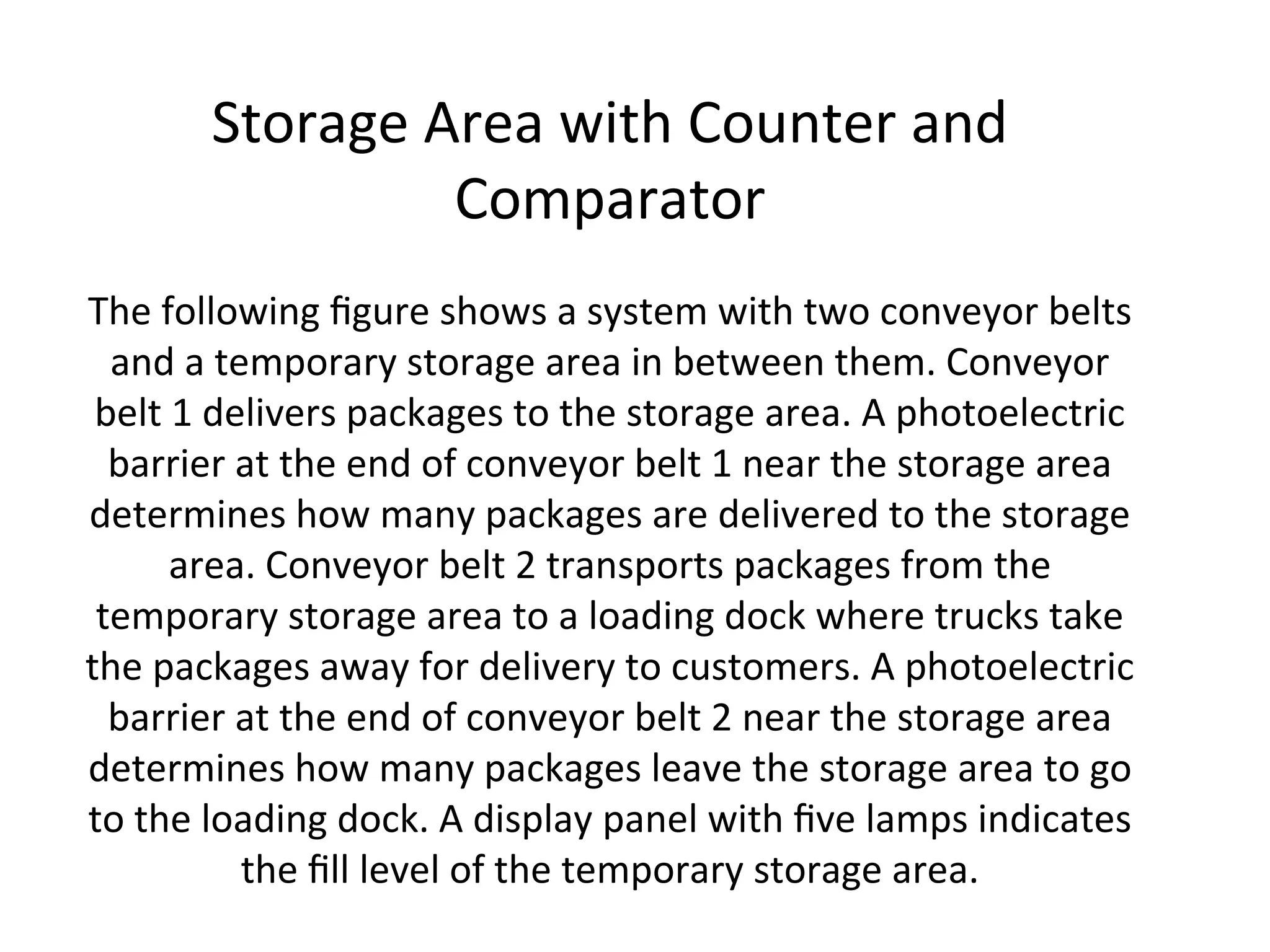 Storage Area with Counter and
Comparator
The following figure shows a system with two conveyor belts
and a temporary storage area in between them. Conveyor
belt 1 delivers packages to the storage area. A photoelectric
barrier at the end of conveyor belt 1 near the storage area
determines how many packages are delivered to the storage
area. Conveyor belt 2 transports packages from the
temporary storage area to a loading dock where trucks take
the packages away for delivery to customers. A photoelectric
barrier at the end of conveyor belt 2 near the storage area
determines how many packages leave the storage area to go
to the loading dock. A display panel with five lamps indicates
the fill level of the temporary storage area.
 