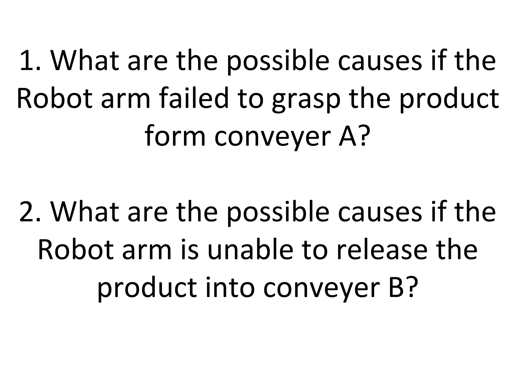 1. What are the possible causes if the
Robot arm failed to grasp the product
form conveyer A?
2. What are the possible causes if the
Robot arm is unable to release the
product into conveyer B?
 