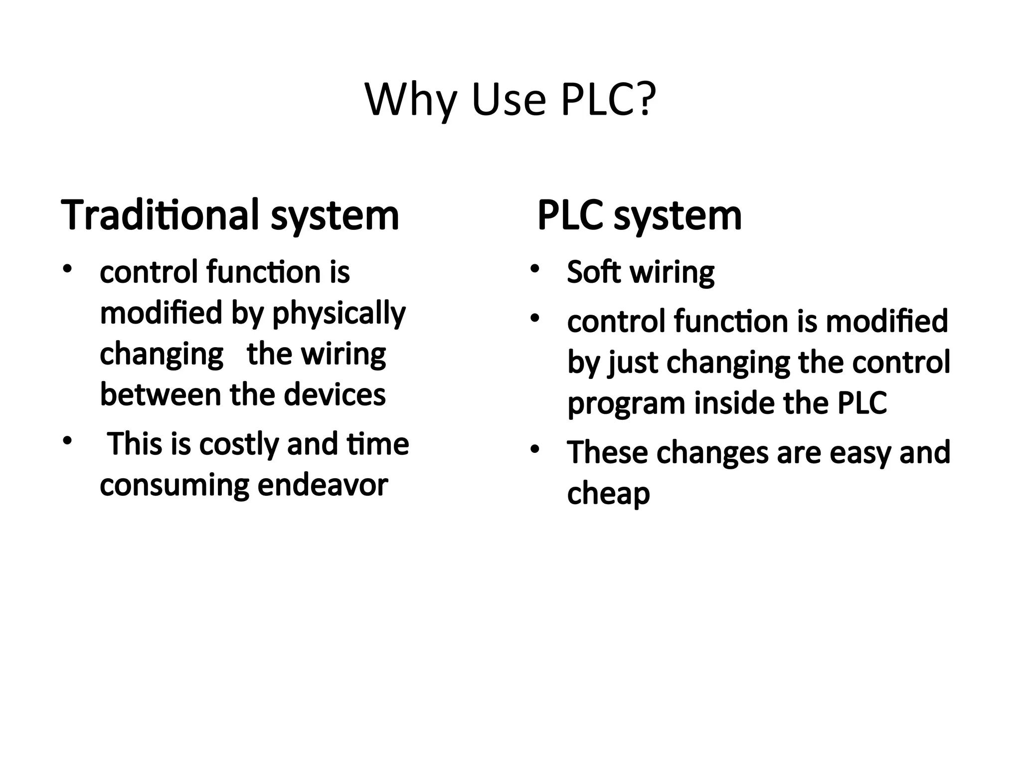 Why Use PLC?
Traditional system
• control function is
modified by physically
changing the wiring
between the devices
• This is costly and time
consuming endeavor
PLC system
• Soft wiring
• control function is modified
by just changing the control
program inside the PLC
• These changes are easy and
cheap
 