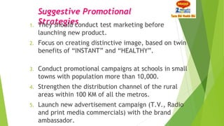 Suggestive Promotional
Strategies1. They should conduct test marketing before
launching new product.
2. Focus on creating distinctive image, based on twin
benefits of “INSTANT” and “HEALTHY”.
3. Conduct promotional campaigns at schools in small
towns with population more than 10,000.
4. Strengthen the distribution channel of the rural
areas within 100 KM of all the metros.
5. Launch new advertisement campaign (T.V., Radio
and print media commercials) with the brand
ambassador.
 