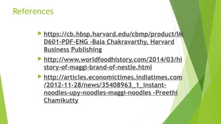 References
 https://cb.hbsp.harvard.edu/cbmp/product/IM
D601-PDF-ENG -Bala Chakravarthy, Harvard
Business Publishing
 http://www.worldfoodhistory.com/2014/03/hi
story-of-maggi-brand-of-nestle.html
 http://articles.economictimes.indiatimes.com
/2012-11-28/news/35408963_1_instant-
noodles-upy-noodles-maggi-noodles -Preethi
Chamikutty
 