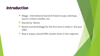 IntroductionIntroduction
 Maggi- International brand of Instant soups, ketchups,
sauces, instant noodles, etc.
 Owned by -Nestle
 Nestle launched Maggi for the first time in India in the year
1982.
 Now it enjoys around 90% market share in this segment.
 