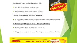 Introduction stage of Maggi Noodles:(1982)
 Introduced in India in the year- 1982
 First-mover in the instant noodles category
Growth stage of Maggi Noodles: (1983-1997)
 It enjoyed around 50% market share valued at 250cr in this segment
Maturity stage of Maggi Noodles: ( through out 1990’s)
 During 1990’s the market became saturated.
 Maggi faced tough competition from Top Ramen and Hakka Noodles.
 