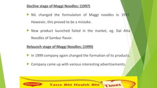Decline stage of Maggi Noodles: (1997)
 NIL changed the formulation of Maggi noodles in 1997.
However, this proved to be a mistake.
 New product launched failed in the market, eg. Dal Atta
Noodles of Sambur flavor.
Relaunch stage of Maggi Noodles: (1999)
 In 1999 company again changed the formation of its products.
 Company came up with various interesting advertisements.
 