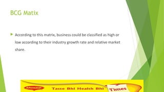 BCG Matix
 According to this matrix, business could be classified as high or
low according to their industry growth rate and relative market
share.
 