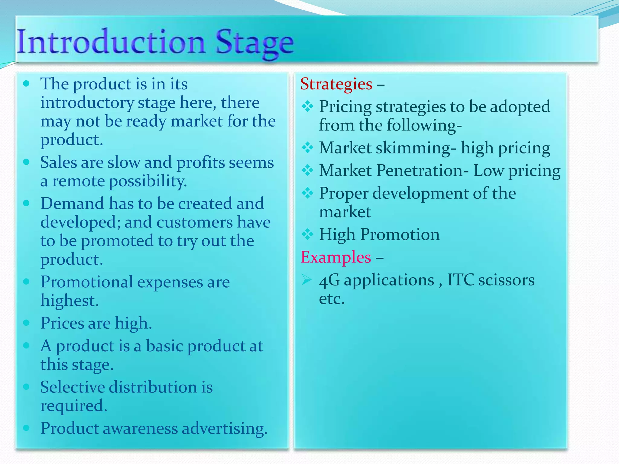  The product is in its
introductory stage here, there
may not be ready market for the
product.
 Sales are slow and profits seems
a remote possibility.
 Demand has to be created and
developed; and customers have
to be promoted to try out the
product.
 Promotional expenses are
highest.
 Prices are high.
 A product is a basic product at
this stage.
 Selective distribution is
required.
 Product awareness advertising.
Strategies –
 Pricing strategies to be adopted
from the following-
 Market skimming- high pricing
 Market Penetration- Low pricing
 Proper development of the
market
 High Promotion
Examples –
 4G applications , ITC scissors
etc.
 