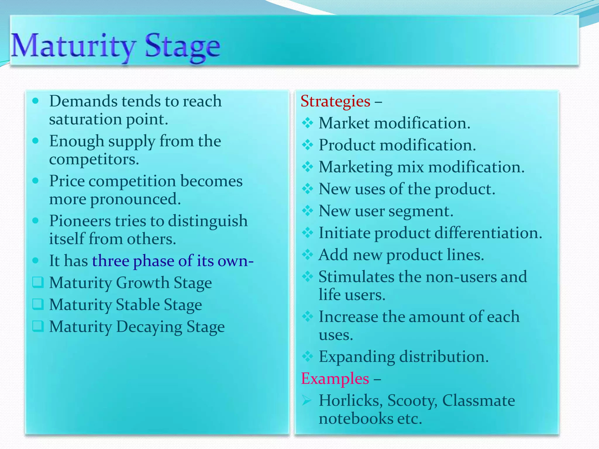  Demands tends to reach
saturation point.
 Enough supply from the
competitors.
 Price competition becomes
more pronounced.
 Pioneers tries to distinguish
itself from others.
 It has three phase of its own-
 Maturity Growth Stage
 Maturity Stable Stage
 Maturity Decaying Stage
Strategies –
 Market modification.
 Product modification.
 Marketing mix modification.
 New uses of the product.
 New user segment.
 Initiate product differentiation.
 Add new product lines.
 Stimulates the non-users and
life users.
 Increase the amount of each
uses.
 Expanding distribution.
Examples –
 Horlicks, Scooty, Classmate
notebooks etc.
 