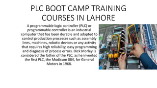 PLC BOOT CAMP TRAINING
COURSES IN LAHORE
A programmable logic controller (PLC) or
programmable controller is an industrial
computer that has been durable and adapted to
control production processes such as assembly
lines, machines, robotic devices or any activity
that requires high reliability, easy programming
and diagnosis of process errors. Dick Morley is
considered the father of the PLC, as he invented
the first PLC, the Modicum 084, for General
Motors in 1968.
 
