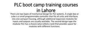 PLC boot camp training courses
in Lahore
There are two types of mechanical design for PLC systems. A single box or
cube is a small programmable controller that fits all units and interfaces
into one compact housing, although additional expansion modules for
inputs and outputs are usually available. The second design type the
modular PLC has a chassis (also called a rack) that provides space for
modules with different functions.
 