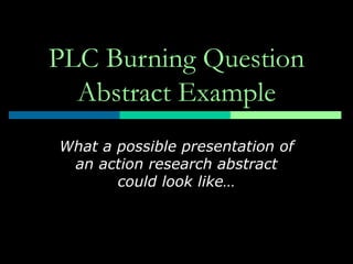 PLC Burning Question
  Abstract Example
What a possible presentation of
 an action research abstract
       could look like…
 