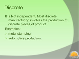Discrete
It is Not independent, Most discrete
    manufacturing involves the production of
    discrete pieces of product
Examples :
 metal stamping.
 automotive production.
 