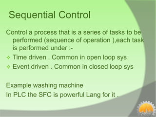 Sequential Control
Control a process that is a series of tasks to be
  performed (sequence of operation ),each task
  is performed under :-
 Time driven . Common in open loop sys
 Event driven . Common in closed loop sys


Example washing machine
In PLC the SFC is powerful Lang for it .
 