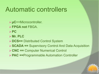 Automatic controllers
  µC==Microcontroller.
  FPGA not FBGA.
  PC
  Mr. PLC
  DCS== Distributed Control System
  SCADA == Supervisory Control And Data Acquisition
  CNC == Computer Numerical Control
  PAC ==Programmable Automation Controller
 