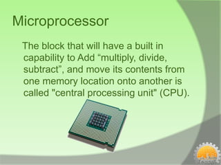 Microprocessor
 The block that will have a built in
 capability to Add “multiply, divide,
 subtract”, and move its contents from
 one memory location onto another is
 called "central processing unit" (CPU).
 