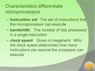 Characteristics differentiate
microprocessors
 Instruction set The set of instructions that
  the microprocessor can execute
 bandwidth The number of bits processed
  in a single instruction
 clock speed Given in megahertz MHz
  the clock speed determines how many
  instructions per second the processor can
  execute
 