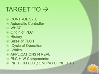 TARGET TO 
   CONTROL SYS.
   Automatic Controller
   WHAT
   Origin of PLC
   History
   Sizes of PLC’s
    Cycle of Operation
    Which
   APPLICATIONS N REAL
   PLC H.W Components:
   INPUT TO PLC ,SENSING CONCEPTS
 