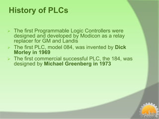 History of PLCs

   The first Programmable Logic Controllers were
    designed and developed by Modicon as a relay
    replacer for GM and Landis
   The first PLC, model 084, was invented by Dick
    Morley in 1969
   The first commercial successful PLC, the 184, was
    designed by Michael Greenberg in 1973
 