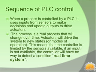 Sequence of PLC control
 When a process is controlled by a PLC it
  uses inputs from sensors to make
  decisions and update outputs to drive
  actuators
 The process is a real process that will
  change over time. Actuators will drive the
  system to new states (or modes of
  operation). This means that the controller is
  limited by the sensors available, if an input
  is not available, the controller will have no
  way to detect a condition “real time
  system “.
 