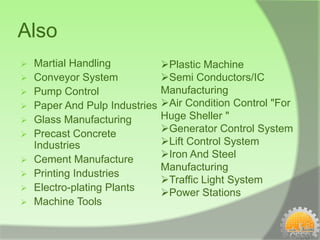 Also
   Martial Handling            Plastic Machine
   Conveyor System             Semi Conductors/IC
   Pump Control                Manufacturing
   Paper And Pulp Industries   Air Condition Control "For
   Glass Manufacturing         Huge Sheller "
   Precast Concrete            Generator Control System
    Industries                  Lift Control System
   Cement Manufacture          Iron And Steel
                                Manufacturing
   Printing Industries
                                Traffic Light System
   Electro-plating Plants      Power Stations
   Machine Tools
 