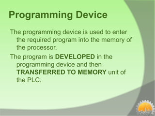 Programming Device
The programming device is used to enter
  the required program into the memory of
  the processor.
The program is DEVELOPED in the
  programming device and then
  TRANSFERRED TO MEMORY unit of
  the PLC.
 