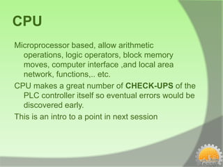 CPU
Microprocessor based, allow arithmetic
  operations, logic operators, block memory
  moves, computer interface ,and local area
  network, functions,.. etc.
CPU makes a great number of CHECK-UPS of the
  PLC controller itself so eventual errors would be
  discovered early.
This is an intro to a point in next session
 