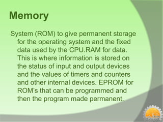 Memory
System (ROM) to give permanent storage
  for the operating system and the fixed
  data used by the CPU.RAM for data.
  This is where information is stored on
  the status of input and output devices
  and the values of timers and counters
  and other internal devices. EPROM for
  ROM’s that can be programmed and
  then the program made permanent.
 