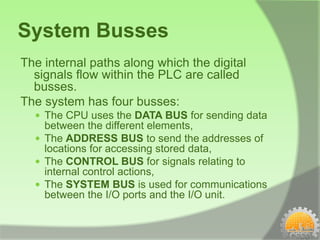 System Busses
The internal paths along which the digital
  signals flow within the PLC are called
  busses.
The system has four busses:
   The CPU uses the DATA BUS for sending data
    between the different elements,
   The ADDRESS BUS to send the addresses of
    locations for accessing stored data,
   The CONTROL BUS for signals relating to
    internal control actions,
   The SYSTEM BUS is used for communications
    between the I/O ports and the I/O unit.
 
