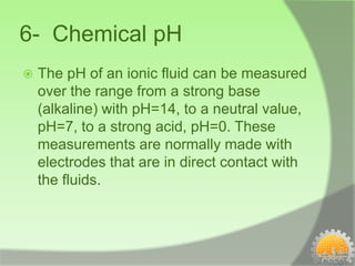 6- Chemical pH
   The pH of an ionic fluid can be measured
    over the range from a strong base
    (alkaline) with pH=14, to a neutral value,
    pH=7, to a strong acid, pH=0. These
    measurements are normally made with
    electrodes that are in direct contact with
    the fluids.
 