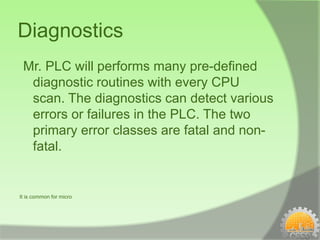 Diagnostics
 Mr. PLC will performs many pre-defined
  diagnostic routines with every CPU
  scan. The diagnostics can detect various
  errors or failures in the PLC. The two
  primary error classes are fatal and non-
  fatal.


It is common for micro
 