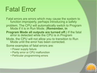 Fatal Error
Fatal errors are errors which may cause the system to
   function improperly, perhaps introducing a safety
problem. The CPU will automatically switch to Program
   Mode if it is in Run Mode. (Remember, in
Program Mode all outputs are turned off.) If the fatal
   error is detected while the CPU is in Program
Mode, the CPU will not allow you to transition to Run
   Mode until the error has been corrected.
Some examples of fatal errors are:
   • Power supply failure
   • Parity error or CPU malfunction
   • Particular programming errors
 