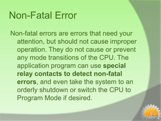 Non-Fatal Error
Non-fatal errors are errors that need your
  attention, but should not cause improper
  operation. They do not cause or prevent
  any mode transitions of the CPU. The
  application program can use special
  relay contacts to detect non-fatal
  errors, and even take the system to an
  orderly shutdown or switch the CPU to
  Program Mode if desired.
 