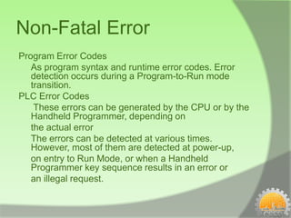 Non-Fatal Error
Program Error Codes
   As program syntax and runtime error codes. Error
   detection occurs during a Program-to-Run mode
   transition.
PLC Error Codes
    These errors can be generated by the CPU or by the
   Handheld Programmer, depending on
   the actual error
   The errors can be detected at various times.
   However, most of them are detected at power-up,
   on entry to Run Mode, or when a Handheld
   Programmer key sequence results in an error or
   an illegal request.
 