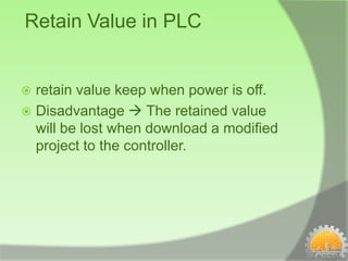 Retain Value in PLC


 retain value keep when power is off.
 Disadvantage  The retained value
  will be lost when download a modified
  project to the controller.
 
