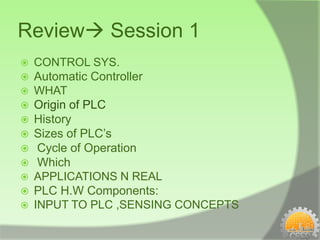 Review Session 1
   CONTROL SYS.
   Automatic Controller
   WHAT
   Origin of PLC
   History
   Sizes of PLC’s
    Cycle of Operation
    Which
   APPLICATIONS N REAL
   PLC H.W Components:
   INPUT TO PLC ,SENSING CONCEPTS
 