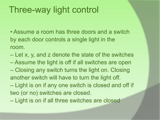 Three-way light control

• Assume a room has three doors and a switch
by each door controls a single light in the
room.
– Let x, y, and z denote the state of the switches
– Assume the light is off if all switches are open
– Closing any switch turns the light on. Closing
another switch will have to turn the light off.
– Light is on if any one switch is closed and off if
two (or no) switches are closed.
– Light is on if all three switches are closed
 