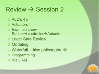 Review  Session 2
 PLC’s 4 u
 Actuators
 Example show
  SensorcontrollerActuator
 Logic Gate Review
 Modeling
 Waterfall …kiss philosophy 
 Programming
 ISaGRAF
 