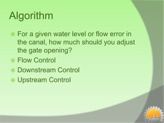 Algorithm
 For a given water level or flow error in
  the canal, how much should you adjust
  the gate opening?
 Flow Control
 Downstream Control
 Upstream Control
 