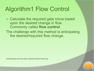 Algorithm1 Flow Control
 Calculate the required gate move based
  upon the desired change in flow.
  Commonly called flow control.
The challenge with this method is anticipating
  the desired/required flow change.




Anticipating=do the other desired before that say
 