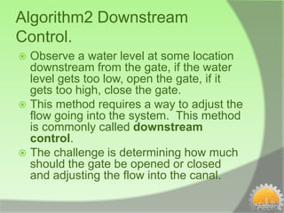 Algorithm2 Downstream
Control.
 Observe a water level at some location
  downstream from the gate, if the water
  level gets too low, open the gate, if it
  gets too high, close the gate.
 This method requires a way to adjust the
  flow going into the system. This method
  is commonly called downstream
  control.
 The challenge is determining how much
  should the gate be opened or closed
  and adjusting the flow into the canal.
 