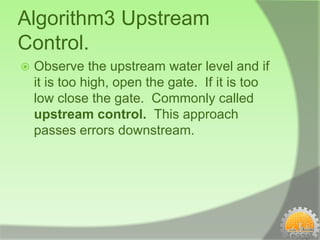 Algorithm3 Upstream
Control.
   Observe the upstream water level and if
    it is too high, open the gate. If it is too
    low close the gate. Commonly called
    upstream control. This approach
    passes errors downstream.
 